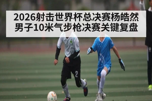 2026射击世界杯总决赛杨皓然男子10米气步枪决赛关键复盘