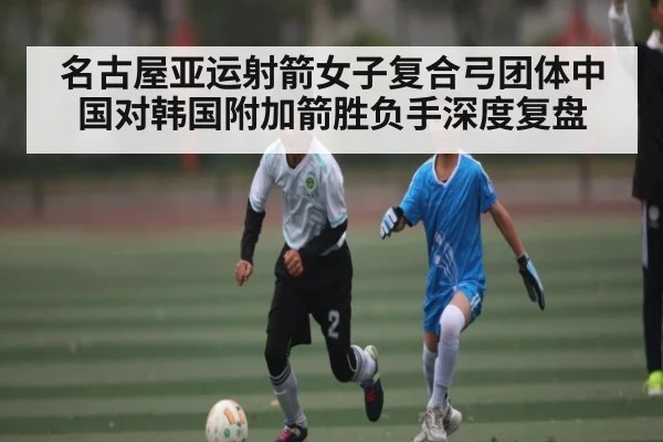 名古屋亚运射箭女子复合弓团体中国对韩国附加箭胜负手深度复盘