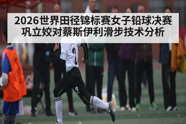 2026世界田径锦标赛女子铅球决赛巩立姣对蔡斯伊利滑步技术分析